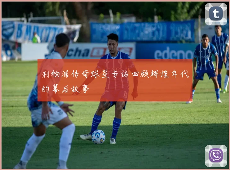 利物浦传奇球星专访回顾辉煌年代的幕后故事